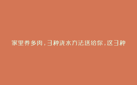 家里养多肉，3种浇水方法送给你，这3种方法各有各的好处？