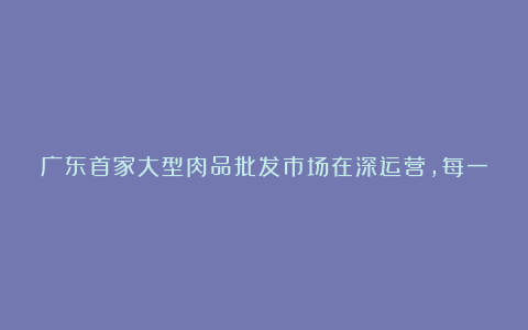 广东首家大型肉品批发市场在深运营，每一口肉都可溯源