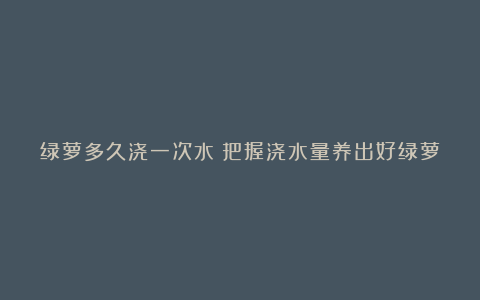 绿萝多久浇一次水？把握浇水量养出好绿萝~