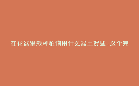 在花盆里栽种植物用什么盆土好些，这个完整的配土指南带给大家