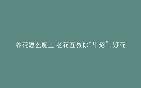 养花怎么配土？老花匠教你“4招”，好花配好土，开花多长得快！