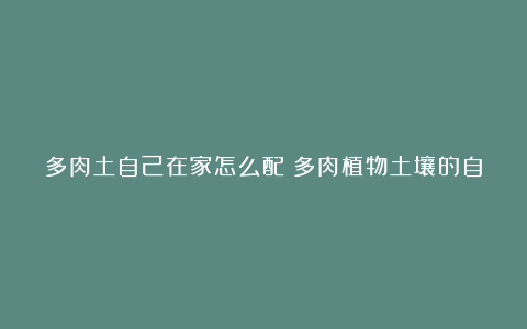 多肉土自己在家怎么配？多肉植物土壤的自制秘笈