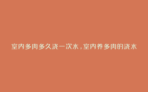 室内多肉多久浇一次水，室内养多肉的浇水法则和注意事项