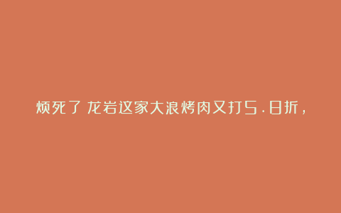 烦死了！龙岩这家大浪烤肉又打5.8折，腹肌都被吃没了…