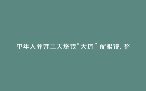 中年人养娃三大烧钱“天坑”：配眼镜、整牙和……