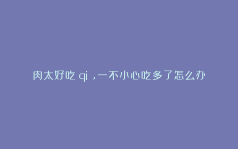 肉太好吃（qi），一不小心吃多了怎么办？