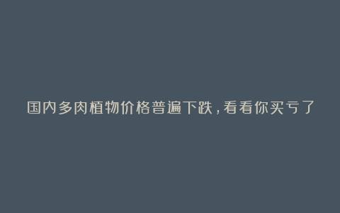 国内多肉植物价格普遍下跌，看看你买亏了没