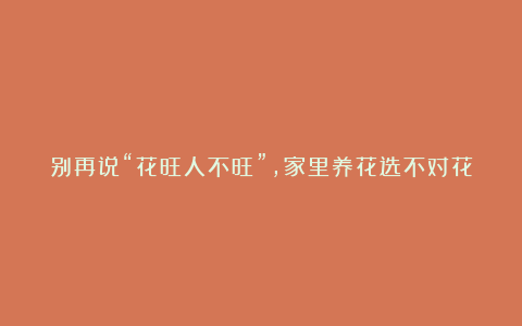 别再说“花旺人不旺”,家里养花选不对花,要“赖”花,干脆别养