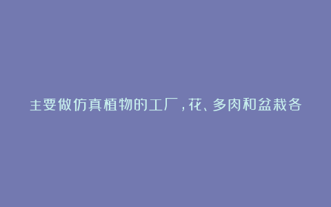 主要做仿真植物的工厂,花、多肉和盆栽各种各样!对数量没…