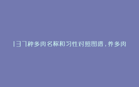 137种多肉名称和习性对照图谱,养多肉的都收藏了!