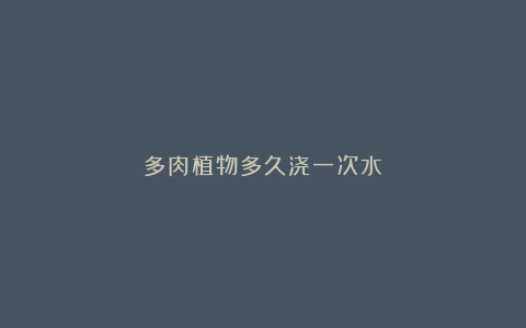 多肉植物多久浇一次水