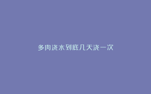 多肉浇水到底几天浇一次?