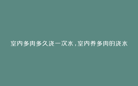 室内多肉多久浇一次水,室内养多肉的浇水法则和注意事项