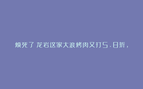 烦死了!龙岩这家大浪烤肉又打5.8折,腹肌都被吃没了…