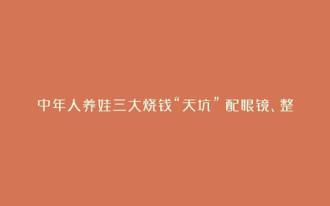 中年人养娃三大烧钱“天坑”:配眼镜、整牙和……
