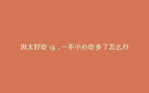 肉太好吃(qi),一不小心吃多了怎么办?