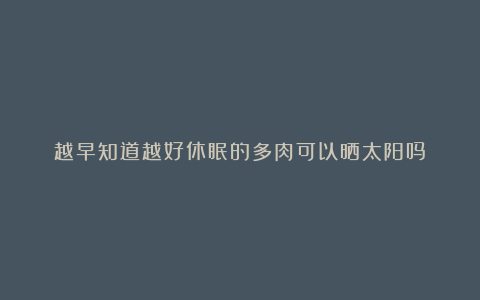 越早知道越好休眠的多肉可以晒太阳吗?