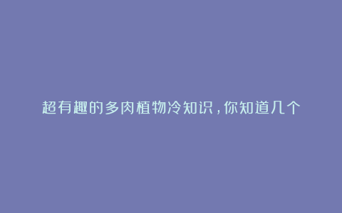 超有趣的多肉植物冷知识,你知道几个
